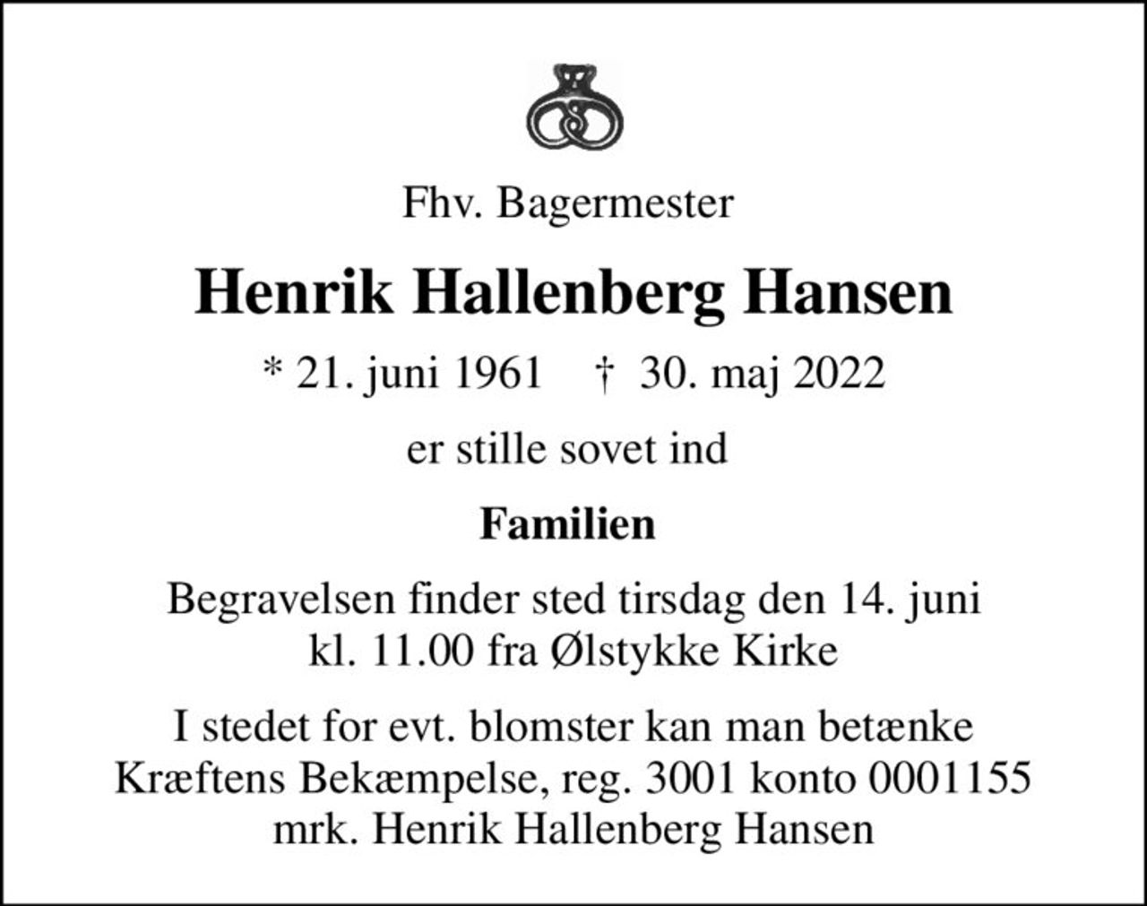 Fhv. Bagermester 
Henrik Hallenberg Hansen
* 21. juni 1961    ✝ 30. maj 2022
er stille sovet ind 
Familien 
Begravelsen finder sted tirsdag den 14. juni kl. 11.00 fra Ølstykke Kirke
I stedet for evt. blomster kan man betænke
					Kræftens Bekæmpelse reg.3001konto0001155mrk. Henrik Hallenberg
					Hansen