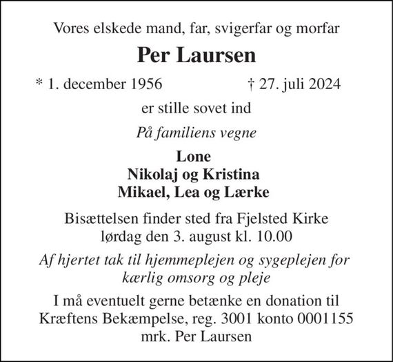 Vores elskede mand, far, svigerfar og morfar 
Per Laursen 
* 1. december 1956 
&#x2020; 27. juli 2024 
er stille sovet ind 
På familiens vegne 
Lone Nikolaj og Kristina Mikael, Lea og Lærke 
Bisættelsen finder sted fra Fjelsted Kirke lørdag den 3. august kl. 11.00 
Af hjertet tak til hjemmeplejen og sygeplejen for  kærlig omsorg og pleje 
I må eventuelt gerne betænke en donation til Kræftens Bekæmpelse, reg. 3001 konto 0001155 mrk. Per Laursen