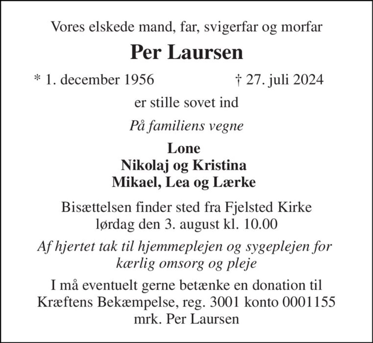 Vores elskede mand, far, svigerfar og morfar 
Per Laursen 
* 1. december 1956 
† 27. juli 2024 
er stille sovet ind 
På familiens vegne 
Lone Nikolaj og Kristina Mikael, Lea og Lærke 
Bisættelsen finder sted fra Fjelsted Kirke lørdag den 3. august kl. 11.00 
Af hjertet tak til hjemmeplejen og sygeplejen for  kærlig omsorg og pleje 
I må eventuelt gerne betænke en donation til Kræftens Bekæmpelse, reg. 3001 konto 0001155 mrk. Per Laursen