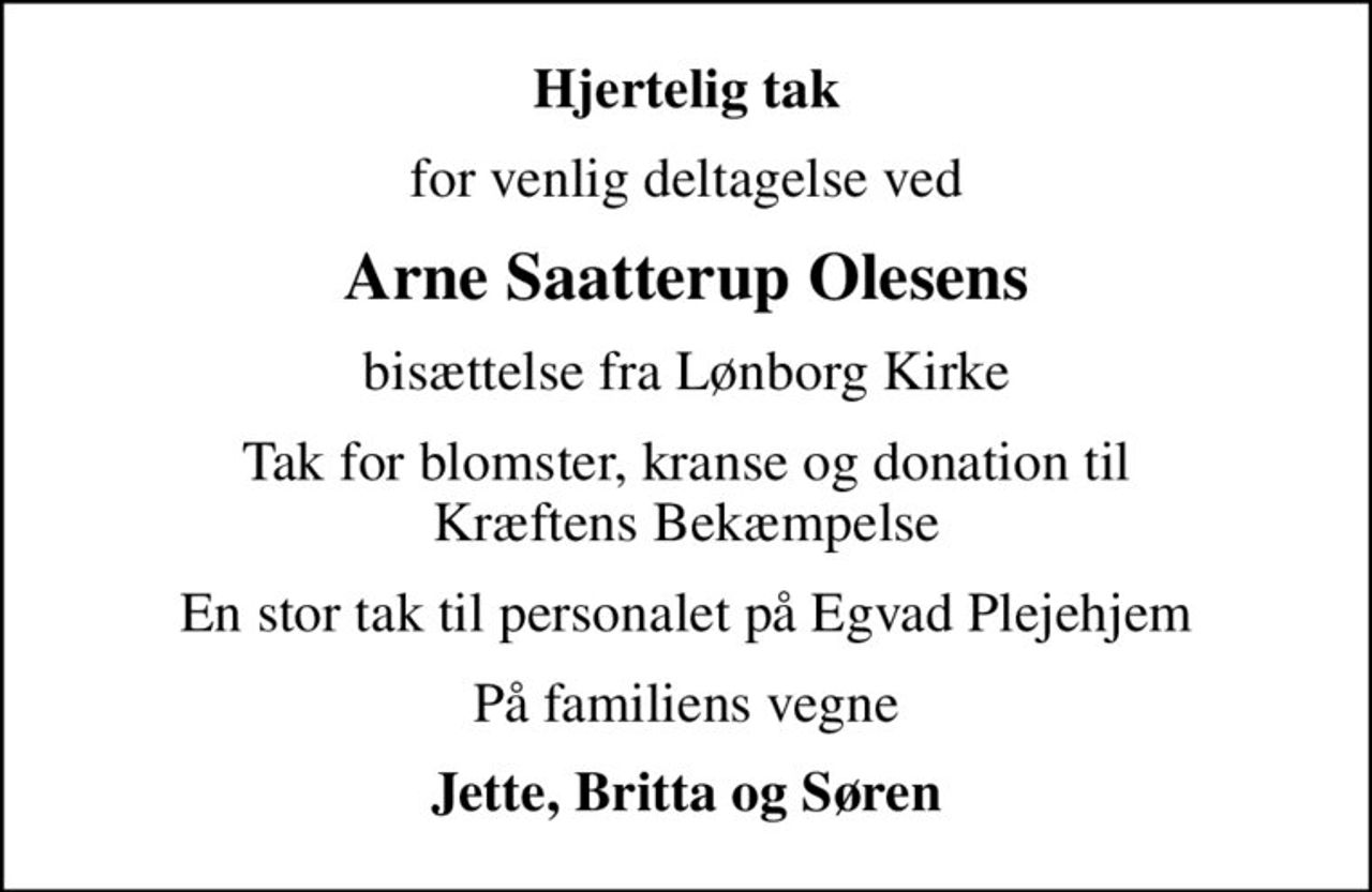 Hjertelig tak
for venlig deltagelse ved
Arne Saatterup Olesens
bisættelse fra Lønborg Kirke
Tak for blomster, kranse og donation til Kræftens Bekæmpelse
En stor tak til personalet på Egvad Plejehjem
På familiens vegne
Jette, Britta og Søren