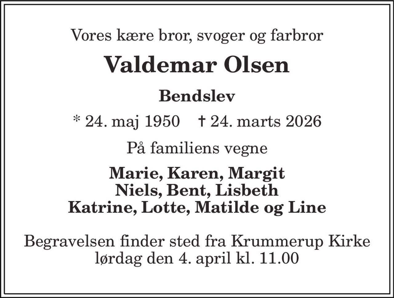 Vores kære bror, svoger og farbror
Valdemar Olsen
Bendslev
* 24. maj 1950    ✝ 24. marts 2026
På familiens vegne
Marie, Karen, Margit Niels, Bent, Lisbeth Katrine, Lotte, Matilde og Line
Begravelsen finder sted fra Krummerup Kirke  lørdag den 4. april kl. 11.00