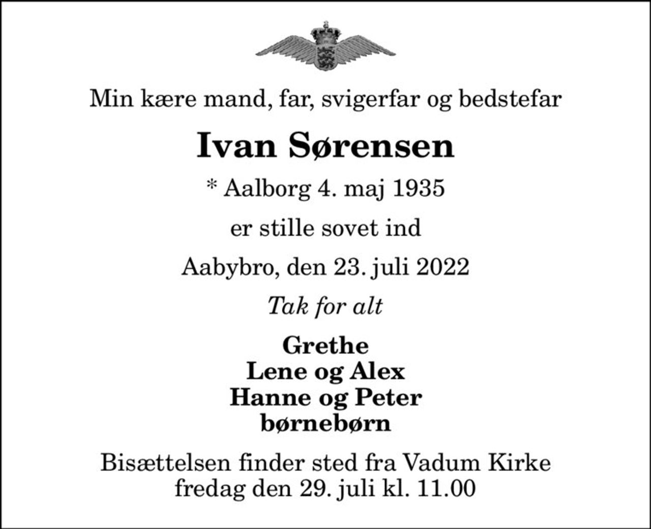 Min kære mand, far, svigerfar og bedstefar
Ivan Sørensen
* Aalborg 4. maj 1935
er stille sovet ind
Aabybro, den 23. juli 2022
Tak for alt
Grethe Lene og Alex Hanne og Peter børnebørn
Bisættelsen finder sted fra Vadum Kirke  fredag den 29. juli kl. 11.00