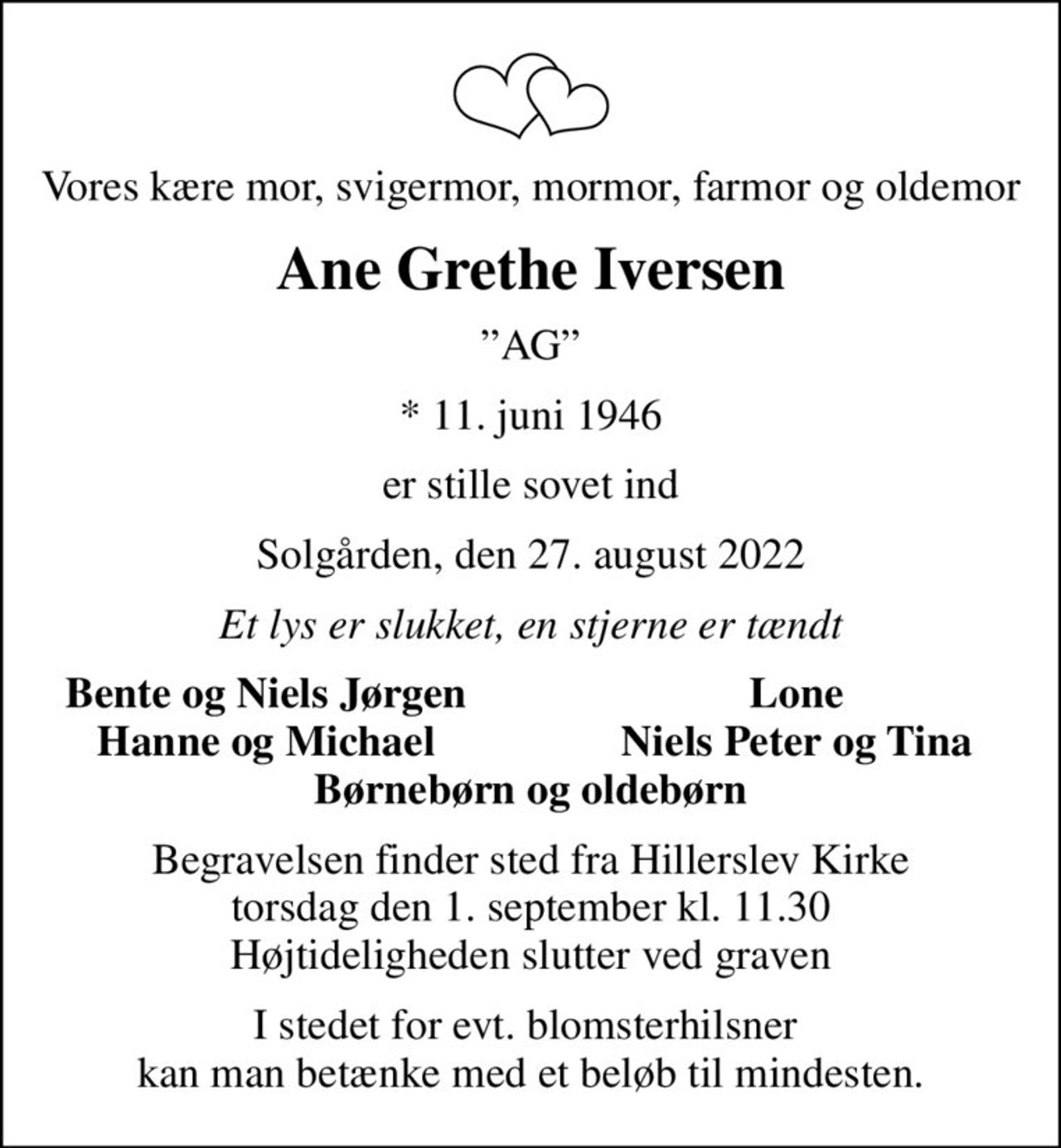 Vores kære mor, svigermor, mormor, farmor og oldemor
Ane Grethe Iversen
AG
* 11. juni 1946
er stille sovet ind
Solgården, den 27. august 2022
Et lys er slukket, en stjerne er tændt
Bente og Niels Jørgen
Lone
Hanne og Michael
Niels Peter og Tina
Begravelsen finder sted fra Hillerslev Kirke  torsdag den 1. september kl. 11.30  Højtideligheden slutter ved graven
I stedet for evt. blomsterhilsner  kan man betænke med et beløb til mindesten.