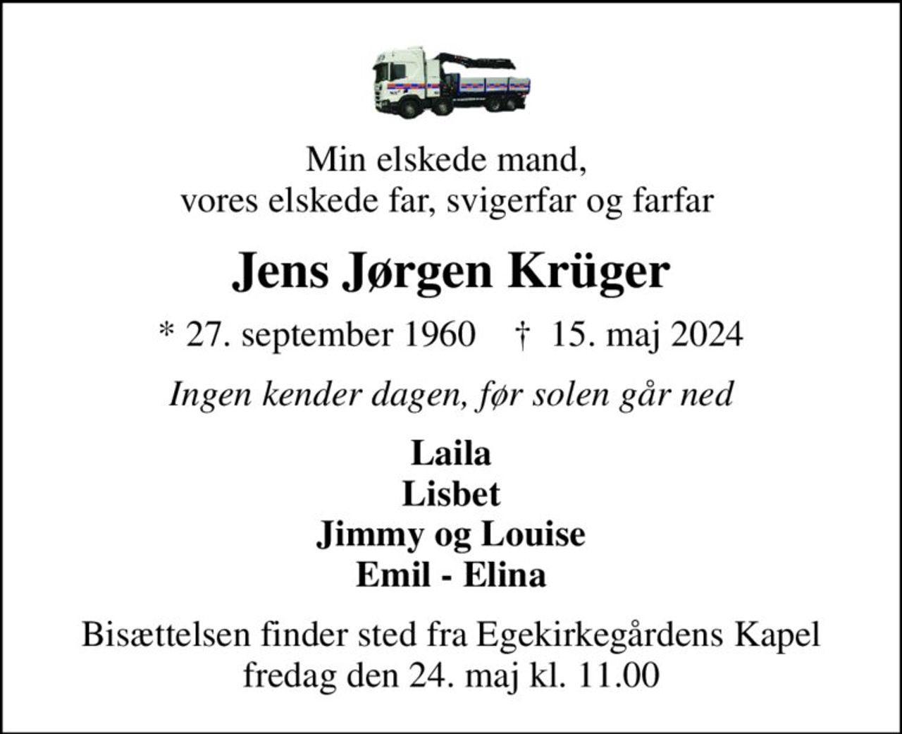 Min elskede mand,  vores elskede far, svigerfar og farfar 
Jens Jørgen Krüger
* 27. september 1960    ✝ 15. maj 2024
Ingen kender dagen, før solen går ned
Laila Lisbet Jimmy og Louise Emil - Elina
Bisættelsen finder sted fra Egekirkegårdens Kapel  fredag den 24. maj kl. 11.00