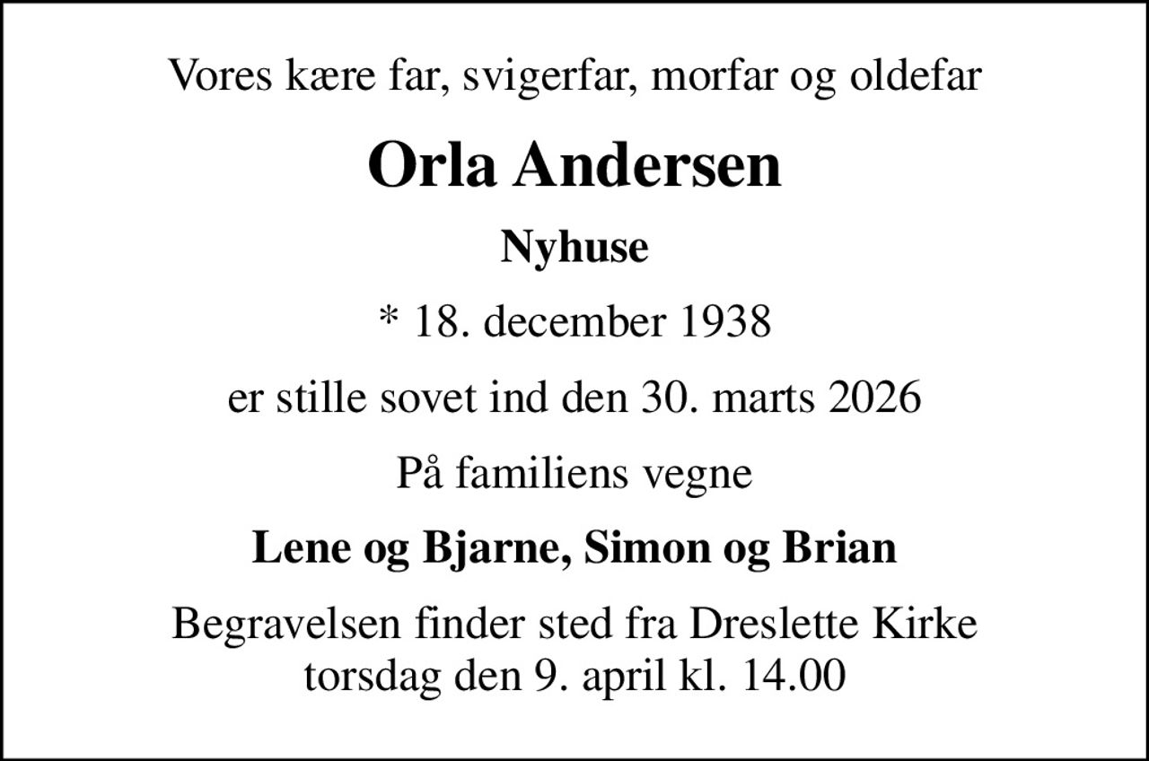 Vores kære far, svigerfar, morfar og oldefar
Orla Andersen
Nyhuse
* 18. december 1938
er stille sovet ind den 30. marts 2026
På familiens vegne
Lene og Bjarne, Simon og Brian
Begravelsen finder sted fra Dreslette Kirke  torsdag den 9. april kl. 14.00