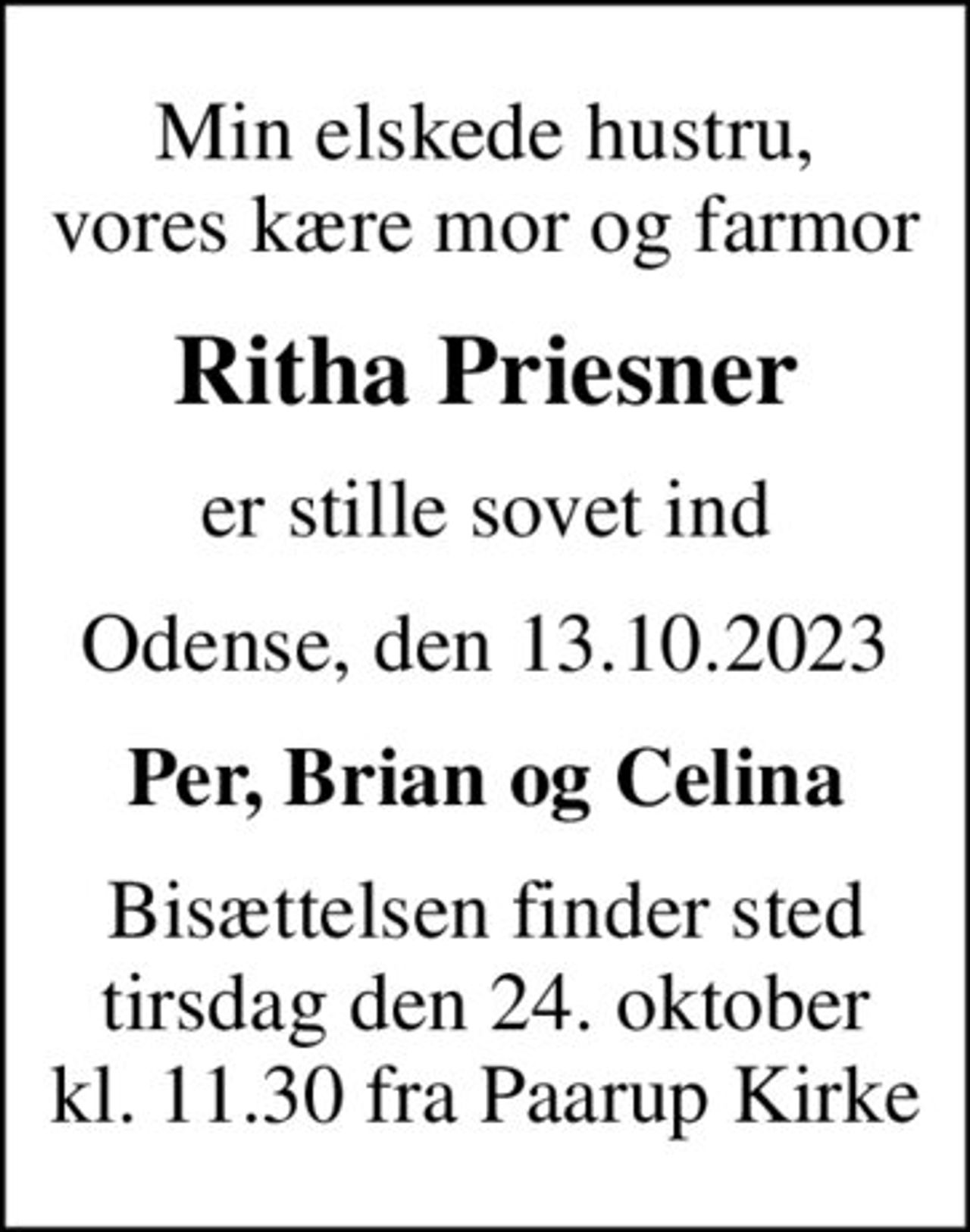 Min elskede hustru, vores kære mor og farmor
Ritha Priesner
er stille sovet ind
Odense, den 13.10.2023
Per, Brian og Celina
Bisættelsen finder sted tirsdag den 24. oktober kl. 11.30 fra Paarup Kirke