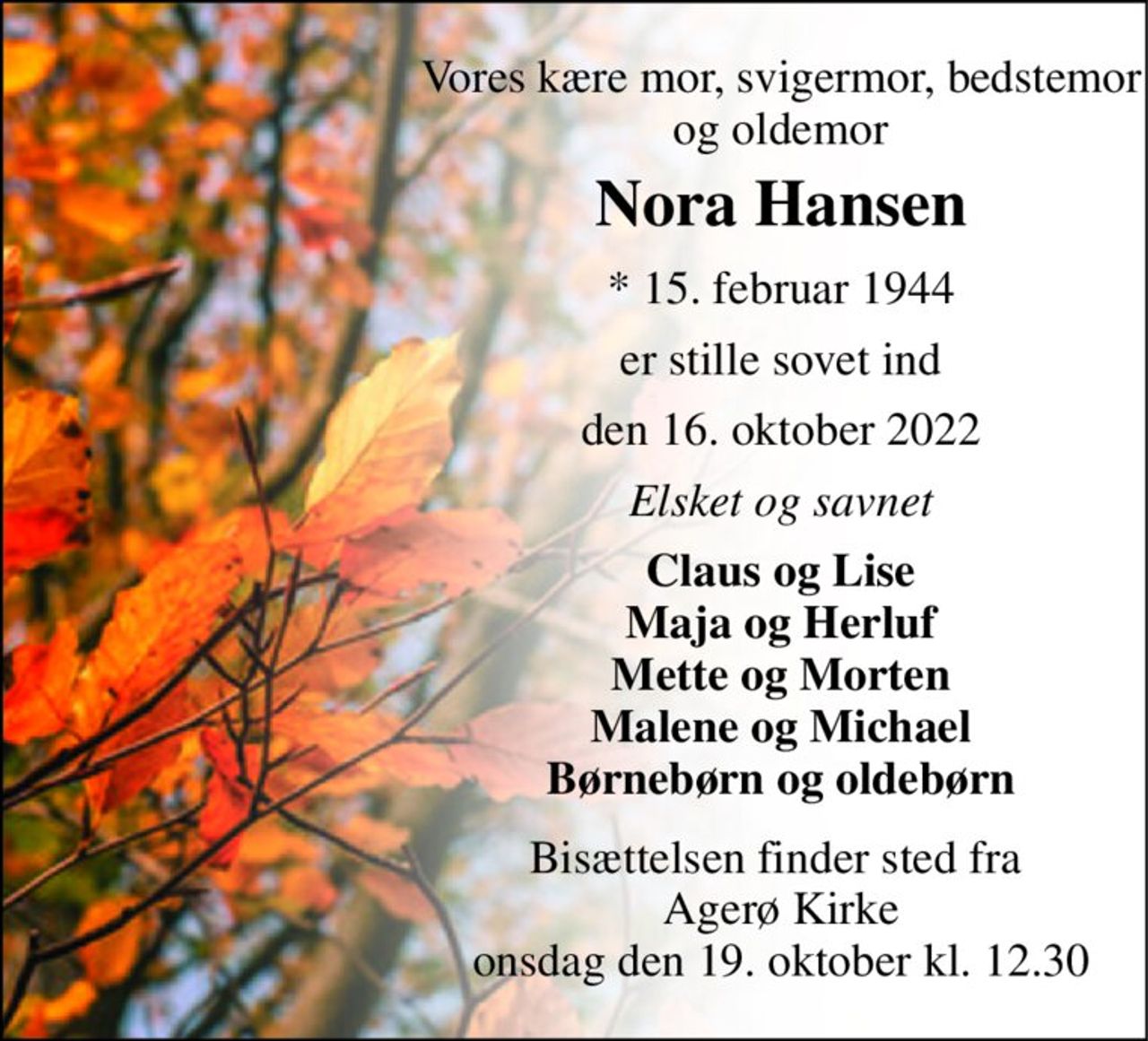 Vores kære mor, svigermor, bedstemor og oldemor 
Nora Hansen 
*​ 15. februar 1944 
er stille sovet ind 
den 16. oktober 2022 
Elsket og savnet 
Claus og Lise Maja og Herluf Mette og Morten Malene og Michael Børnebørn og oldebørn 
Bisættelsen​ finder sted fra  Agerø Kirke​ onsdag den 19. oktober​ kl. 12.30