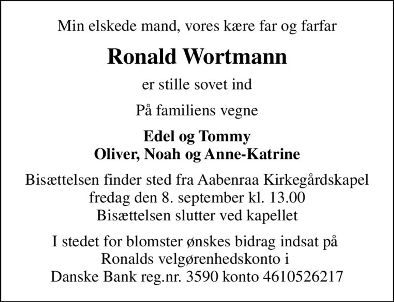 Min elskede mand, vores kære far og farfar
Ronald Wortmann
er stille sovet ind
På familiens vegne
Edel og Tommy Oliver, Noah og Anne-Katrine
Bisættelsen finder sted fra Aabenraa Kirkegårdskapel fredag den 8. september kl. 13.00 Bisættelsen slutter ved kapellet
I stedet for blomster ønskes bidrag indsat på  Ronalds velgørenhedskonto i  Danske Bank reg.nr. 3590 konto 4610526217