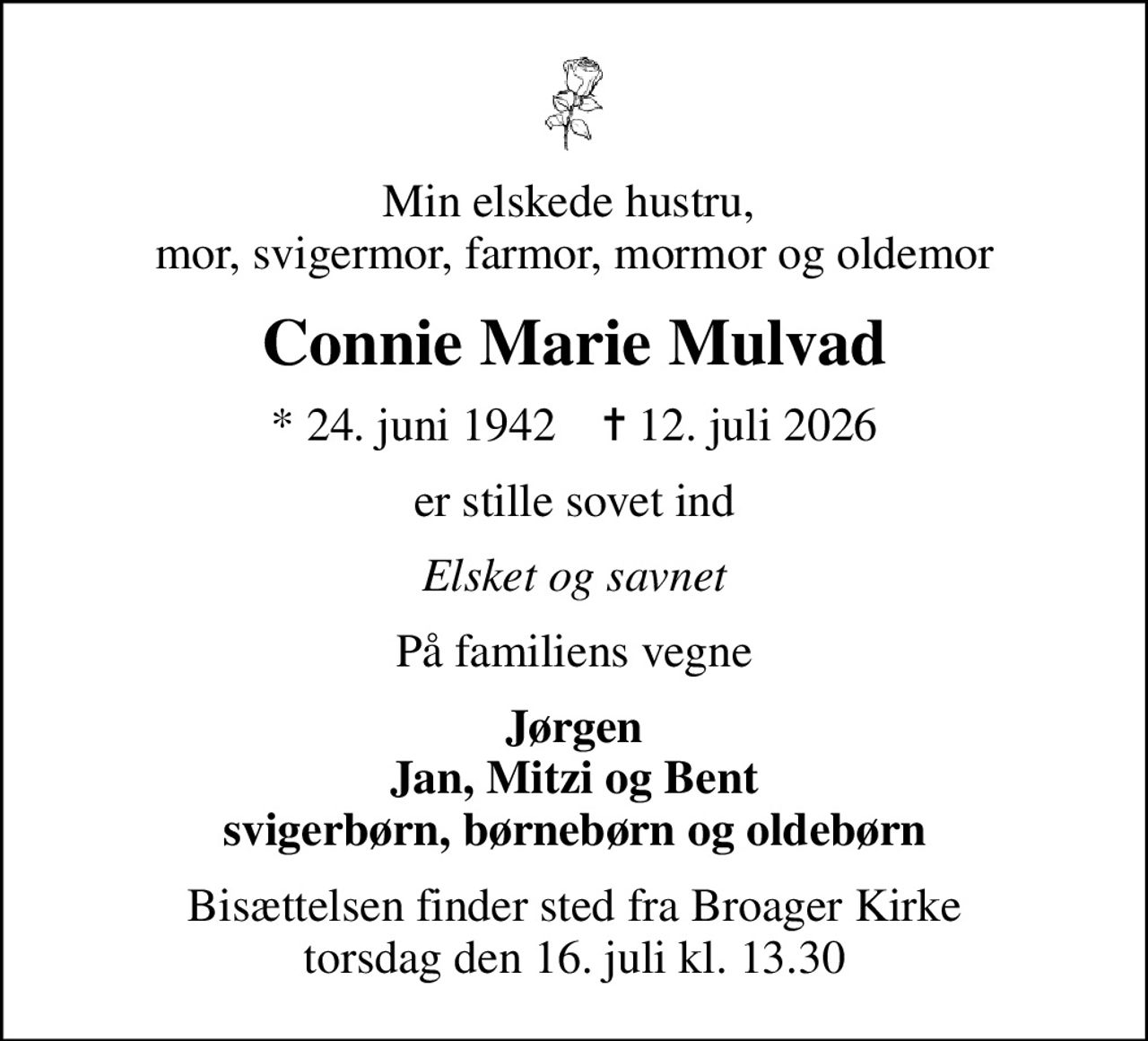 Min elskede hustru,  mor, svigermor, farmor, mormor og oldemor
Connie Marie Mulvad
* 24. juni 1942    ✝ 12. juli 2026
er stille sovet ind
Elsket og savnet
På familiens vegne
Jørgen Jan, Mitzi og Bent svigerbørn, børnebørn og oldebørn
Bisættelsen finder sted fra Broager Kirke  torsdag den 16. juli kl. 13.30