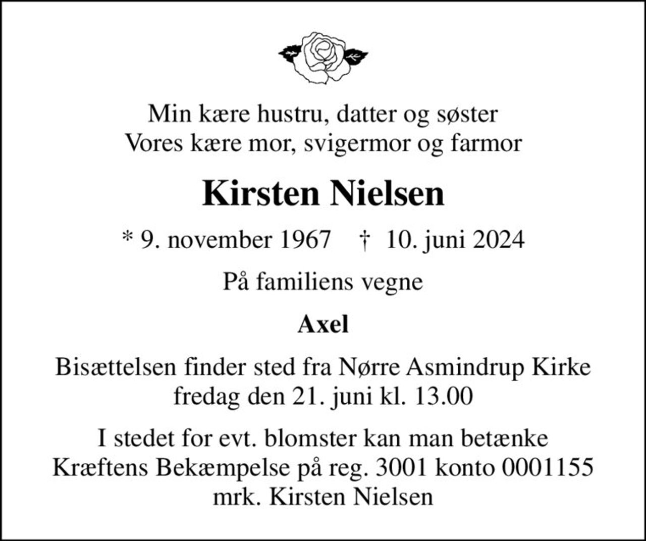 Min kære hustru, datter og søster Vores kære mor, svigermor og farmor
Kirsten Nielsen
* 9. november 1967    ✝ 10. juni 2024
På familiens vegne
Axel
Bisættelsen finder sted fra Nørre Asmindrup Kirke  fredag den 21. juni kl. 13.00 
I stedet for evt. blomster kan man betænke
					Kræftens Bekæmpelse reg.3001konto0001155mrk. Kirsten
					Nielsen
I stedet for evt. blomster kan man betænke Kræftens Bekæmpelse på reg. 3001 konto 0001155 mrk. Kirsten Nielsen
