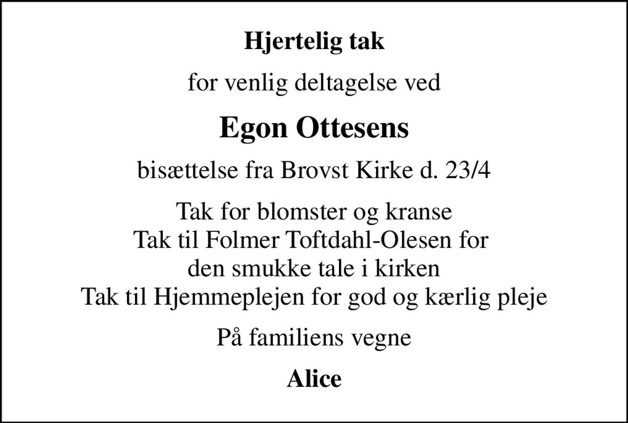 Hjertelig tak
for venlig deltagelse ved
Egon Ottesens
bisættelse fra Brovst Kirke d. 23/4
Tak for blomster og kranse Tak til Folmer Toftdahl-Olesen for  den smukke tale i kirken Tak til Hjemmeplejen for god og kærlig pleje
På familiens vegne
Alice