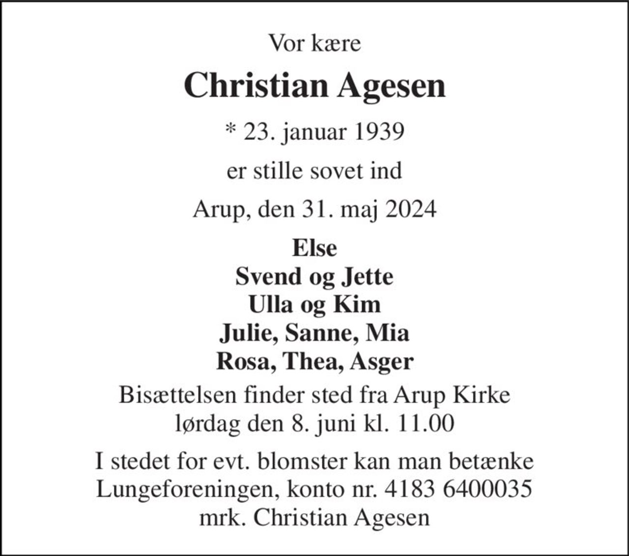 Vor kære 
Christian Agesen 
*​ 23. januar 1939 
er stille sovet ind 
Arup, den 31. maj 2024 
Else Svend og Jette Ulla og Kim Julie, Sanne, Mia Rosa, Thea, Asger 
Bisættelsen​ finder sted fra Arup Kirke​ lørdag den 8. juni​ kl. 11.00 
I stedet for evt. blomster kan man betænke Lungeforeningen, konto nr. 4183 6400035 mrk. Christian Agesen