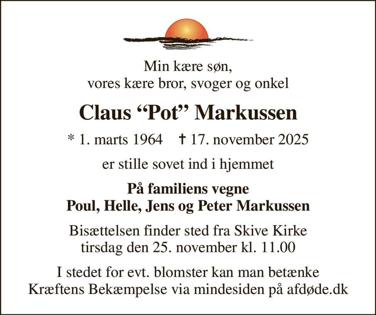 Min kære søn, vores kære bror, svoger og onkel
Claus Pot Markussen
* 1. marts 1964    ✝ 17. november 2025
er stille sovet ind i hjemmet
På familiens vegne Poul, Helle, Jens og Peter Markussen
Bisættelsen finder sted fra Skive Kirke  tirsdag den 25. november kl. 11.00 
I stedet for evt. blomster kan man betænke
					Kræftens Bekæmpelse via mindesiden på afdøde.dk