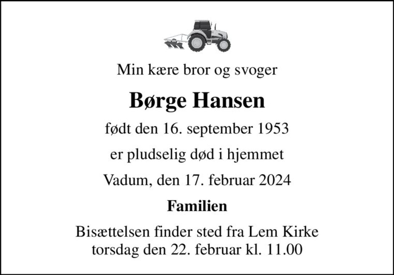 Min kære bror og svoger
Børge Hansen
født den 16. september 1953
er pludselig død i hjemmet
Vadum, den 17. februar 2024
Familien
Bisættelsen finder sted fra Lem Kirke  torsdag den 22. februar kl. 11.00