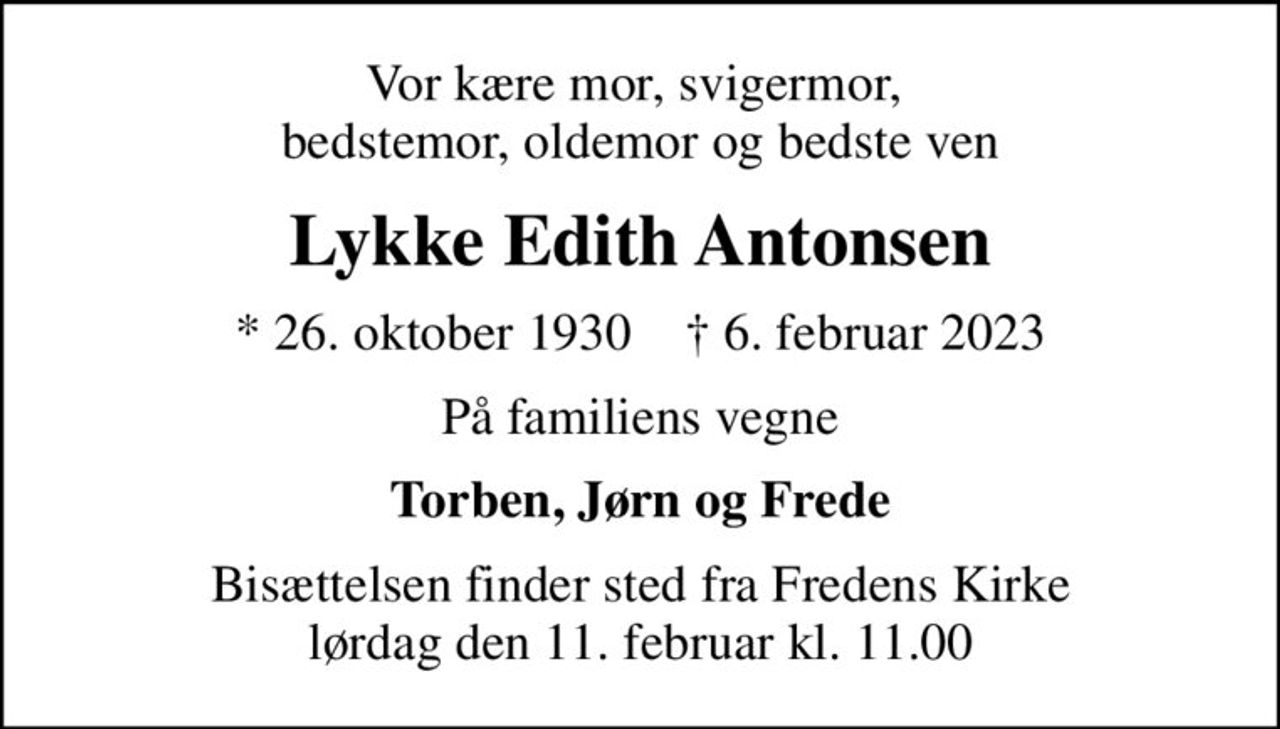 Vor kære mor, svigermor,  bedstemor, oldemor og bedste ven
Lykke Edith Antonsen
* 26. oktober 1930    ✝ 6. februar 2023
På familiens vegne
Torben, Jørn og Frede
Bisættelsen finder sted fra Fredens Kirke  lørdag den 11. februar kl. 11.00