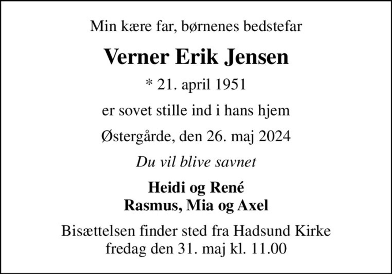 Min kære far, børnenes bedstefar
Verner Erik Jensen
* 21. april 1951
er sovet stille ind i hans hjem
Østergårde, den 26. maj 2024
Du vil blive savnet
Heidi og René Rasmus, Mia og Axel
Bisættelsen finder sted fra Hadsund Kirke  fredag den 31. maj kl. 11.00
