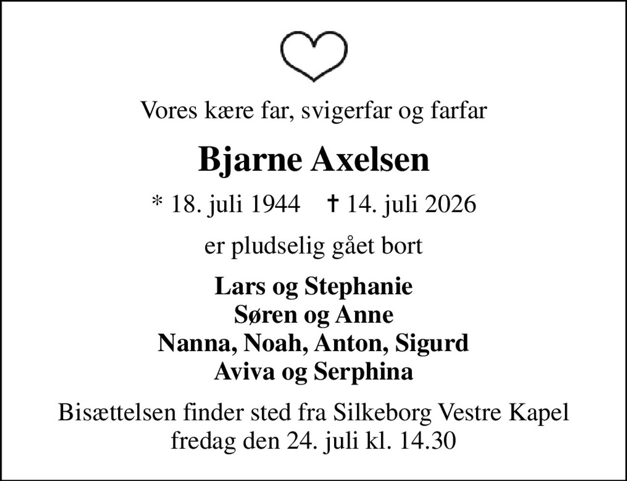 Vores kære far, svigerfar og farfar
Bjarne Axelsen
* 18. juli 1944    ✝ 14. juli 2026
er pludselig gået bort
Lars og Stephanie Søren og Anne Nanna, Noah, Anton, Sigurd Aviva og Serphina
Bisættelsen finder sted fra Silkeborg Vestre Kapel  fredag den 24. juli kl. 14.30