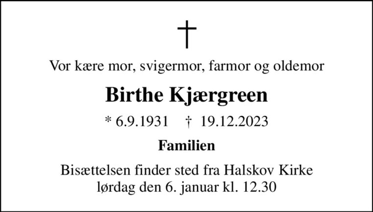 Vor kære mor, svigermor, farmor og oldemor
Birthe Kjærgreen
* 6.9.1931    ✝ 19.12.2023
Familien
Bisættelsen finder sted fra Halskov Kirke  lørdag den 6. januar kl. 12.30