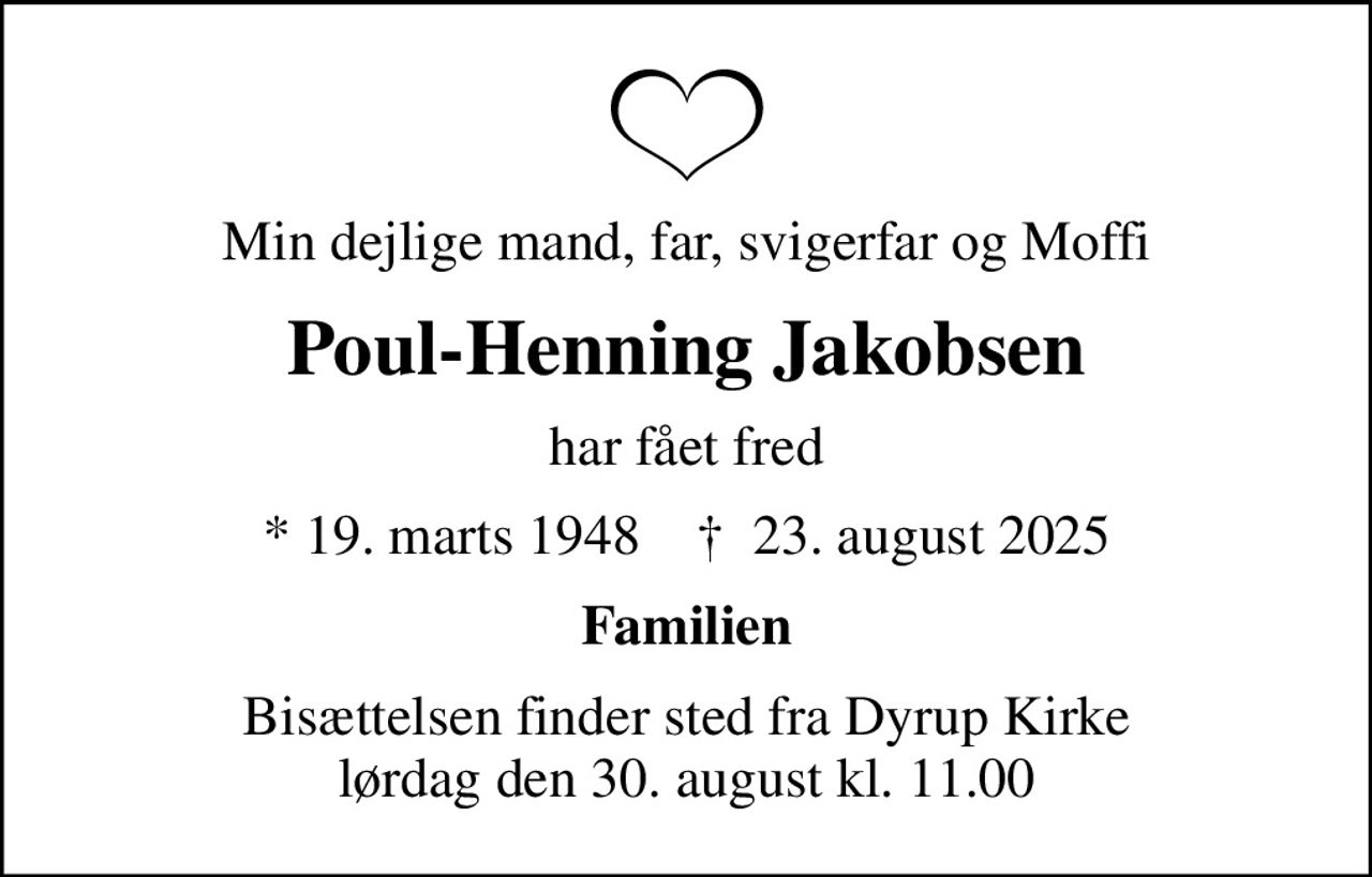 Min dejlige mand, far, svigerfar og Moffi
Poul-Henning Jakobsen
har fået fred
* 19. marts 1948    ✝ 23. august 2025
Familien
Bisættelsen finder sted fra Dyrup Kirke  lørdag den 30. august kl. 11.00