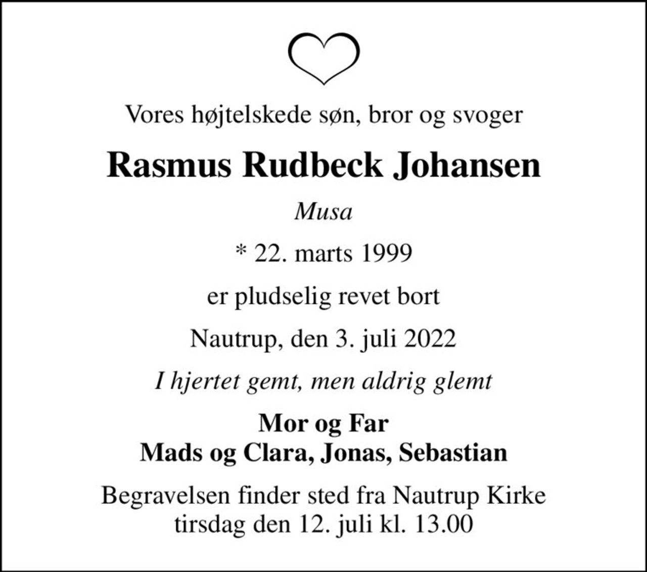 Vores højtelskede søn, bror og svoger
Rasmus Rudbeck Johansen
Musa
* 22. marts 1999
er pludselig revet bort
Nautrup, den 3. juli 2022
I hjertet gemt, men aldrig glemt
Mor og Far Mads og Clara, Jonas, Sebastian
Begravelsen finder sted fra Nautrup Kirke  tirsdag den 12. juli kl. 13.00