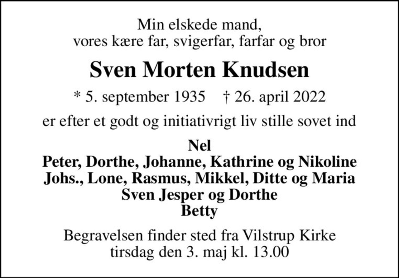 Min elskede mand, vores kære far, svigerfar, farfar og bror
Sven Morten Knudsen
* 5. september 1935    ✝ 26. april 2022
er efter et godt og initiativrigt liv stille sovet ind
Nel Peter, Dorthe, Johanne, Kathrine og Nikoline Johs., Lone, Rasmus, Mikkel, Ditte og Maria Sven Jesper og Dorthe Betty
Begravelsen finder sted fra Vilstrup Kirke  tirsdag den 3. maj kl. 13.00
