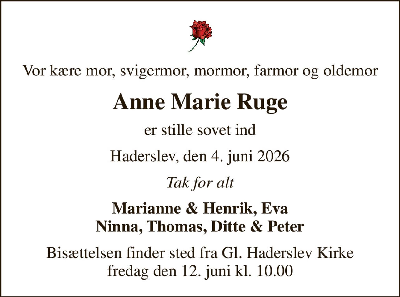 Vor kære mor, svigermor, mormor, farmor og oldemor
Anne Marie Ruge
er stille sovet ind
Haderslev, den 4. juni 2026
Tak for alt
Marianne & Henrik, Eva Ninna, Thomas, Ditte & Peter
Bisættelsen finder sted fra Gl. Haderslev Kirke  fredag den 12. juni kl. 10.00