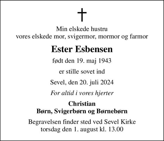 Min elskede hustru vores elskede mor, svigermor, mormor og farmor
Ester Esbensen
født den 19. maj 1943
er stille sovet ind
Sevel, den 20. juli 2024
For altid i vores hjerter
Christian Børn, Svigerbørn og Børnebørn
Begravelsen finder sted ved Sevel Kirke  torsdag den 1. august kl. 13.00