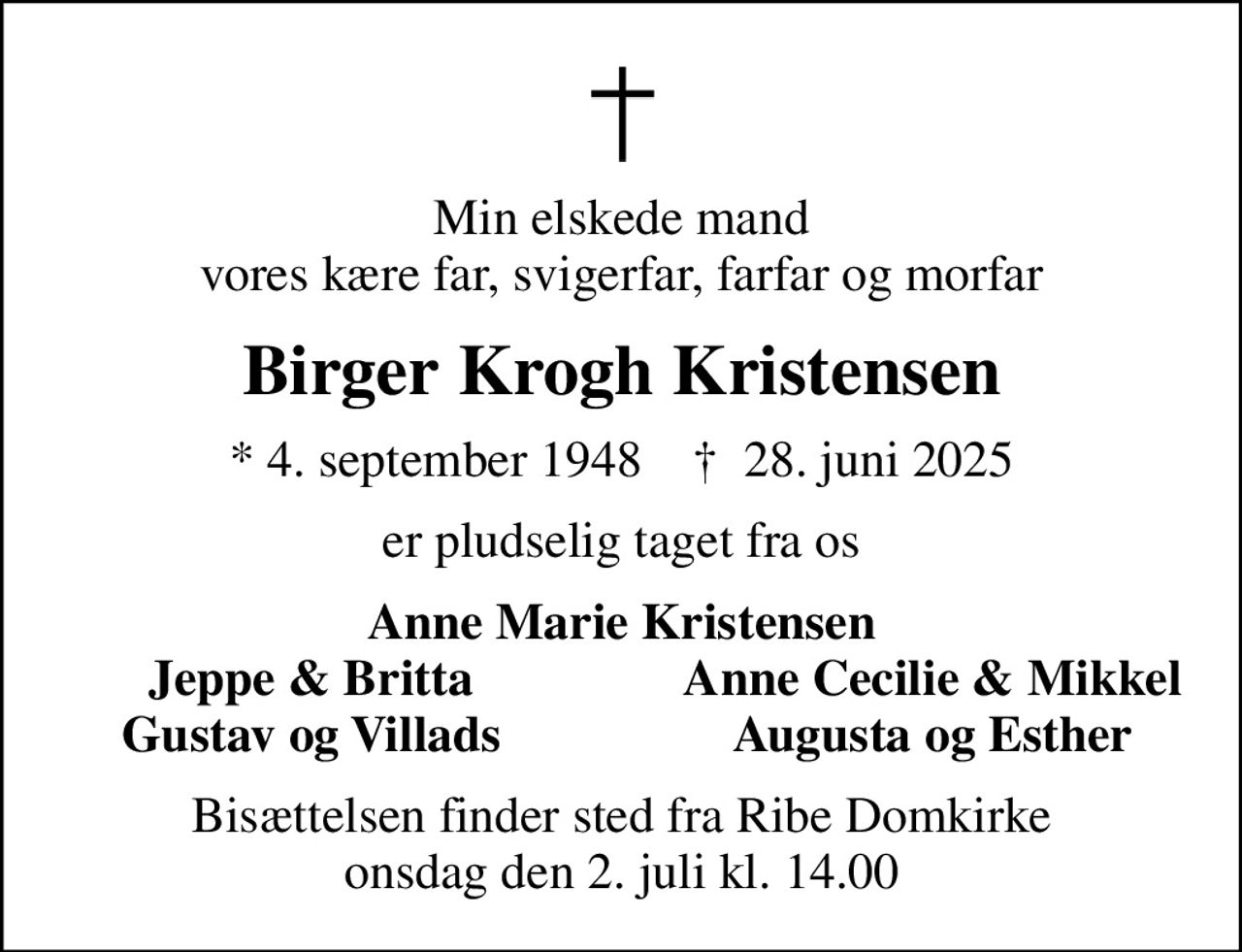 Min elskede mand vores kære far, svigerfar, farfar og morfar
Birger Krogh Kristensen
* 4. september 1948    ✝ 28. juni 2025
er pludselig taget fra os
Anne Marie Kristensen
Jeppe & Britta
Anne Cecilie & Mikkel
Gustav og Villads
Augusta og Esther
Bisættelsen finder sted fra Ribe Domkirke  onsdag den 2. juli kl. 14.00