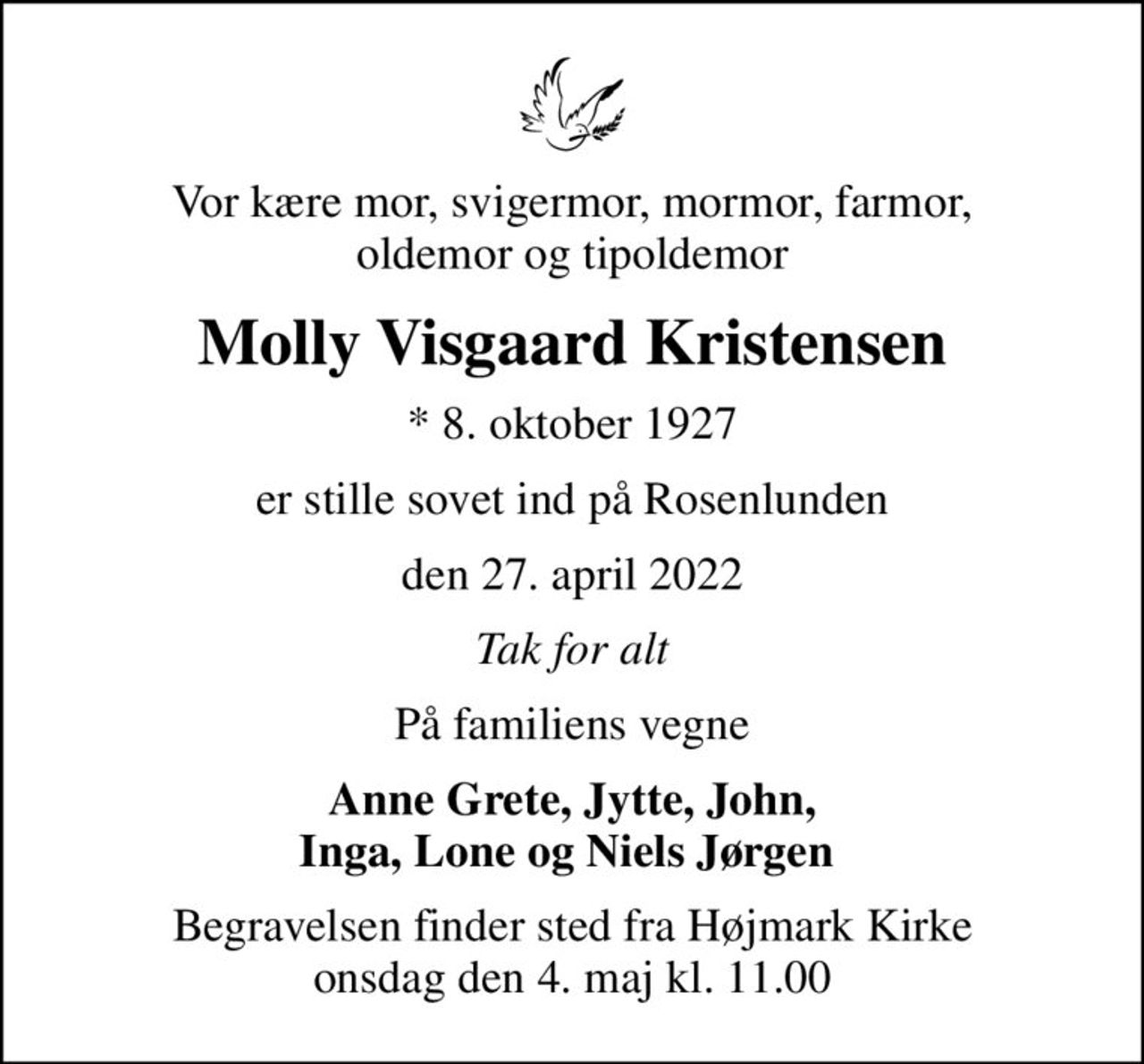 Vor kære mor, svigermor, mormor, farmor, oldemor og tipoldemor
Molly Visgaard Kristensen
* 8. oktober 1927
er stille sovet ind på Rosenlunden
den 27. april 2022
Tak for alt
På familiens vegne
Anne Grete, Jytte, John, Inga, Lone og Niels Jørgen 
Begravelsen finder sted fra Højmark Kirke  onsdag den 4. maj kl. 11.00