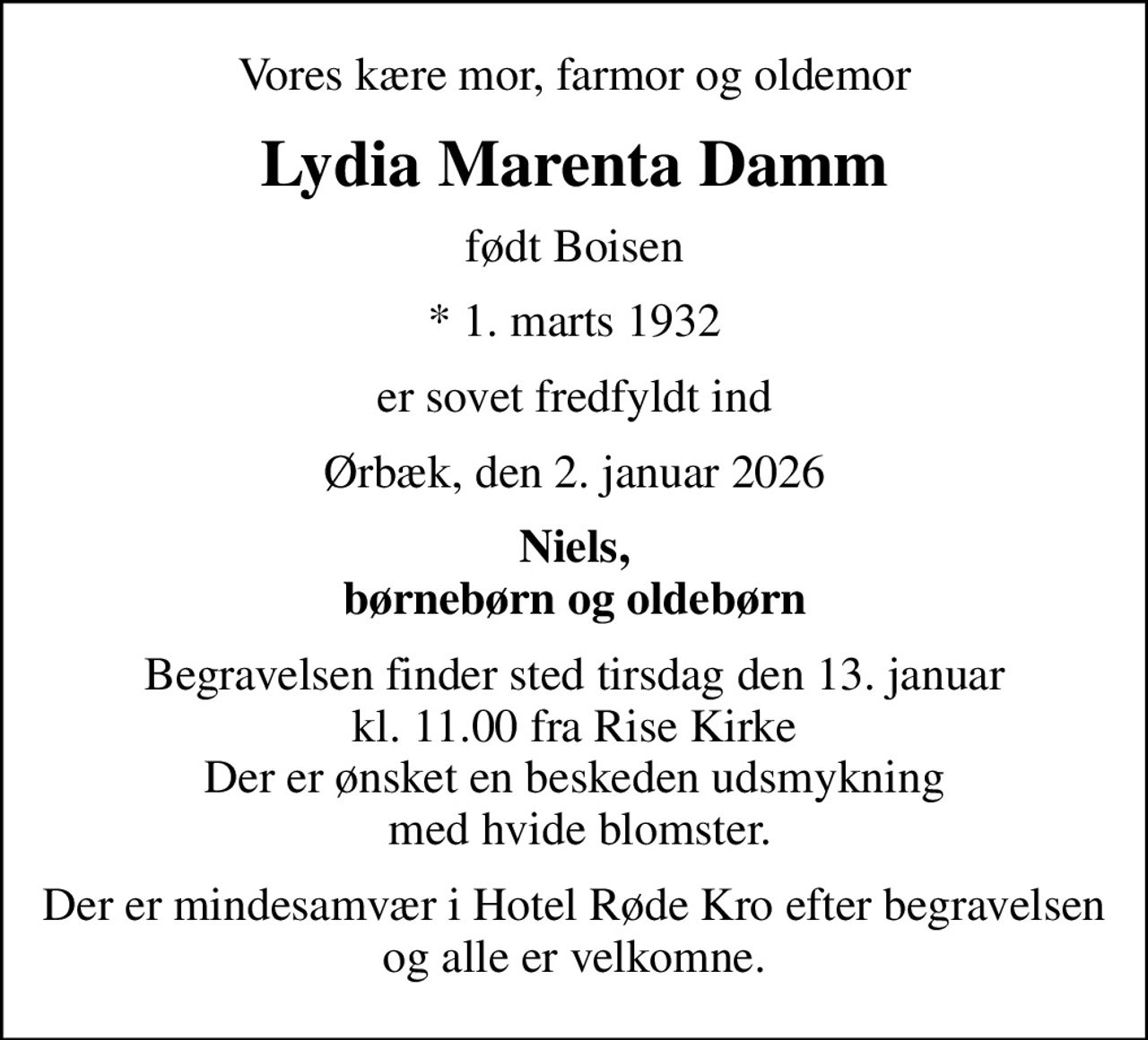 Vores kære mor, farmor og oldemor
Lydia Marenta Damm
født Boisen
* 1. marts 1932
er sovet fredfyldt ind
Ørbæk, den 2. januar 2026
Niels, børnebørn og oldebørn
Begravelsen finder sted tirsdag den 13. januar kl. 11.00 fra Rise Kirke Der er ønsket en beskeden udsmykning  med hvide blomster.
Der er mindesamvær i Hotel Røde Kro efter begravelsen og alle er velkomne.