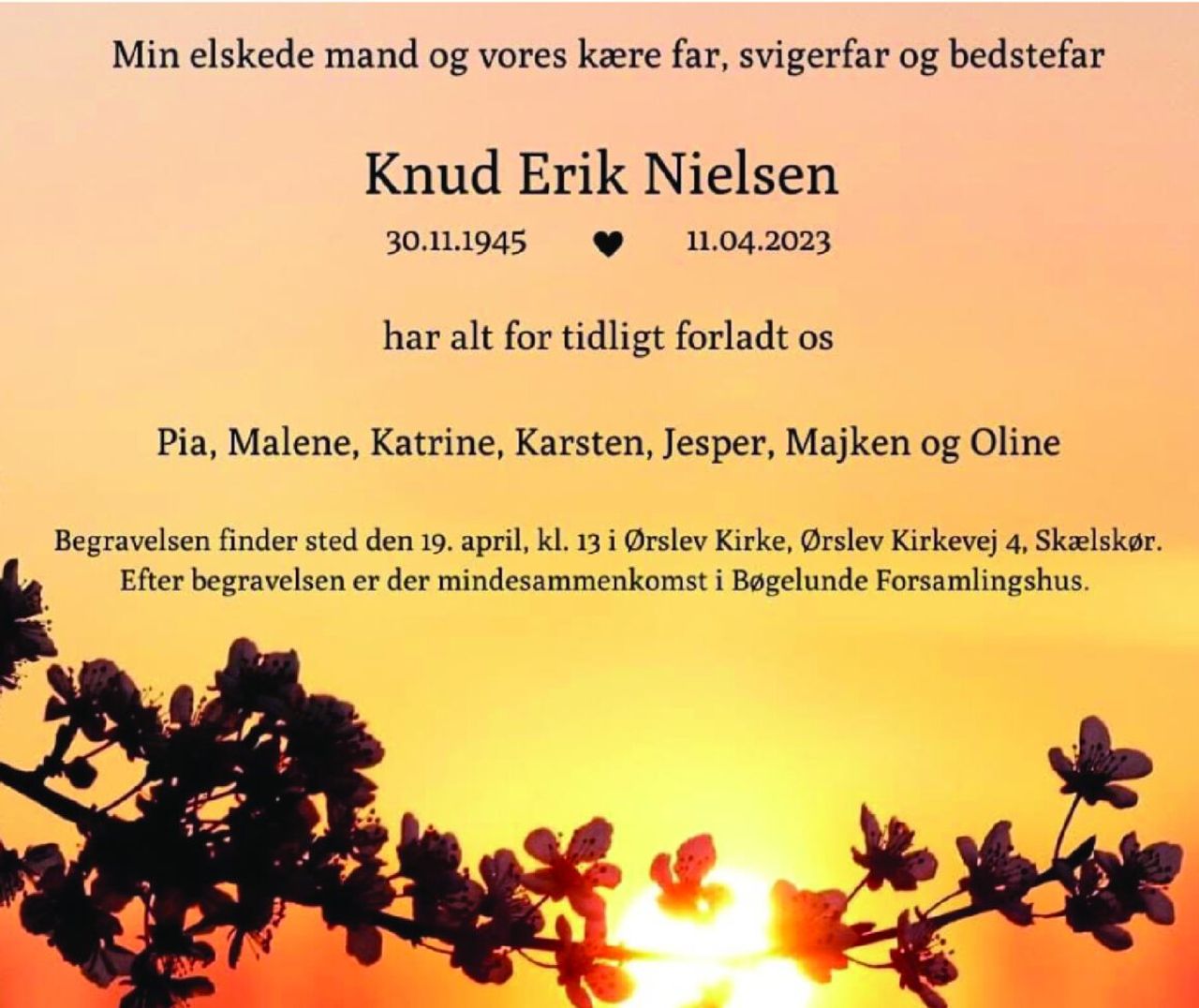 Min elskede mand og vores kære far, svigerfar og bedstefar 
Knud Erik Nielsen 
30. november 1945    11. april 2023 
har alt for tidligt forladt os 
Pia, Malene, Katrine, Karsten, Jesper, Majken og Oline 
Begravelsen finder sted onsdag den 19. april kl. 13 i Ørslev Kirke, Ørslev Kirkevej 4, Skælskør. Efter begravelsen er der mindesammenkomst i Bøgelunde Forsamlingshus.