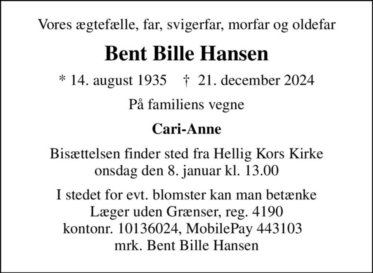 Vores ægtefælle, far, svigerfar, morfar og oldefar
Bent Bille Hansen
* 14. august 1935    ✝ 21. december 2024
På familiens vegne
Cari-Anne
Bisættelsen finder sted fra Hellig Kors Kirke  onsdag den 8. januar kl. 13.00 
I stedet for evt. blomster kan man betænke
					Læger uden Grænser reg.4190kontonr.10136024mrk. Bent
					Bille Hansen