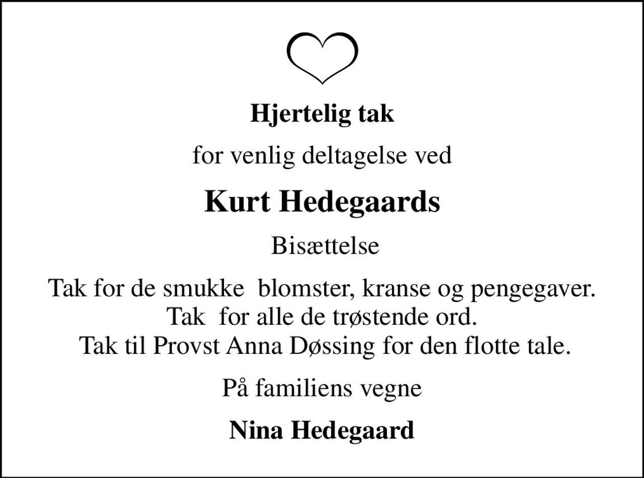Hjertelig tak
for venlig deltagelse ved
Kurt Hedegaards
 Bisættelse
Tak for de smukke  blomster, kranse og pengegaver. Tak  for alle de trøstende ord.  Tak til Provst Anna Døssing for den flotte tale.
På familiens vegne
Nina Hedegaard