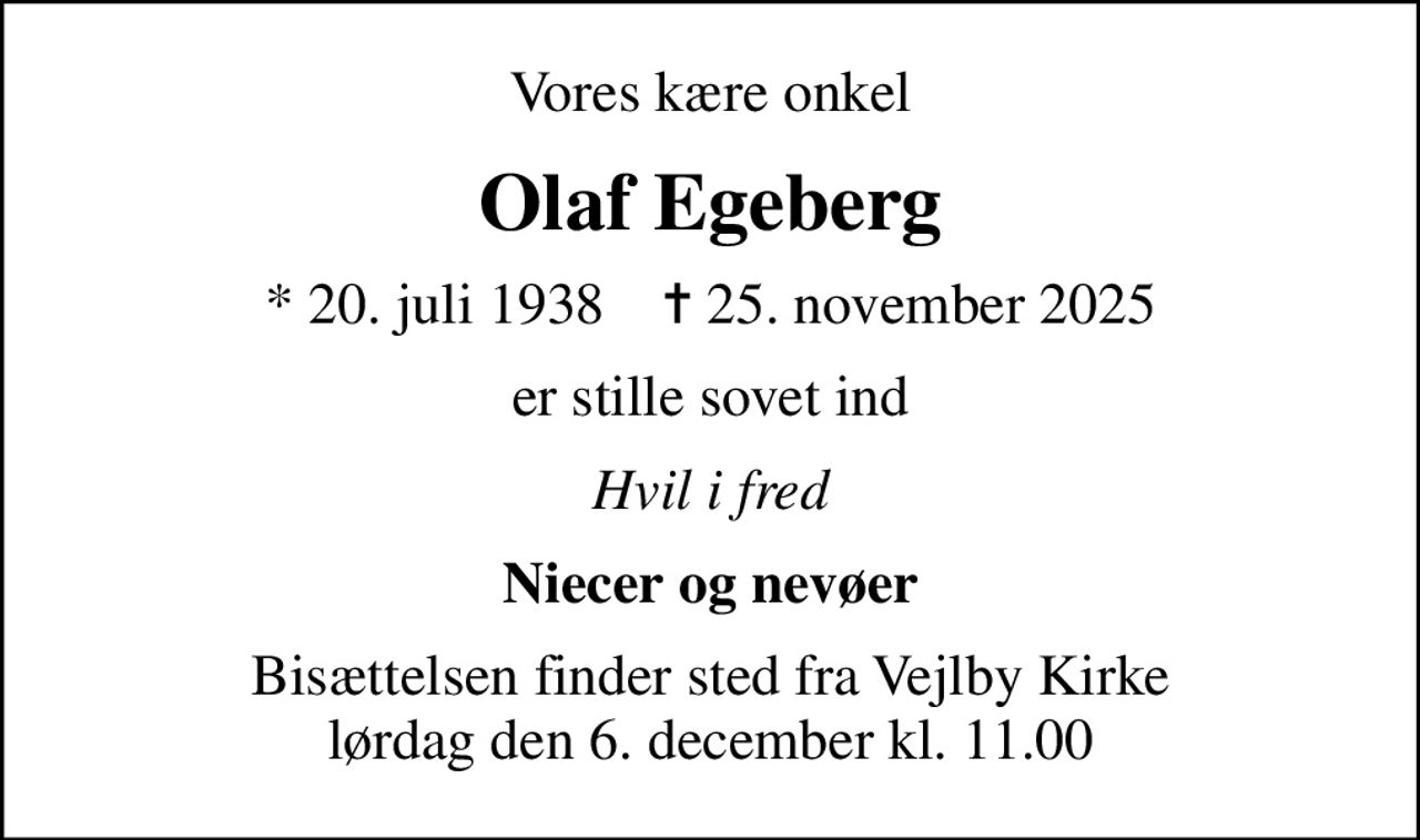 Vores kære onkel
Olaf Egeberg
* 20. juli 1938    ✝ 25. november 2025
er stille sovet ind
Hvil i fred
Niecer og nevøer
Bisættelsen finder sted fra Vejlby Kirke  lørdag den 6. december kl. 11.00
