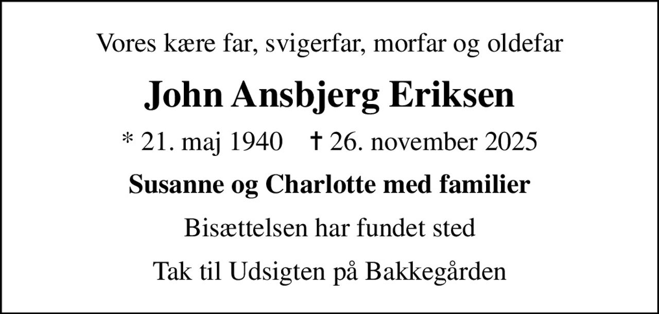 Vores kære far, svigerfar, morfar og oldefar
John Ansbjerg Eriksen
* 21. maj 1940    ✝ 26. november 2025
Susanne og Charlotte med familier
Bisættelsen har fundet sted
Tak til Udsigten på Bakkegården