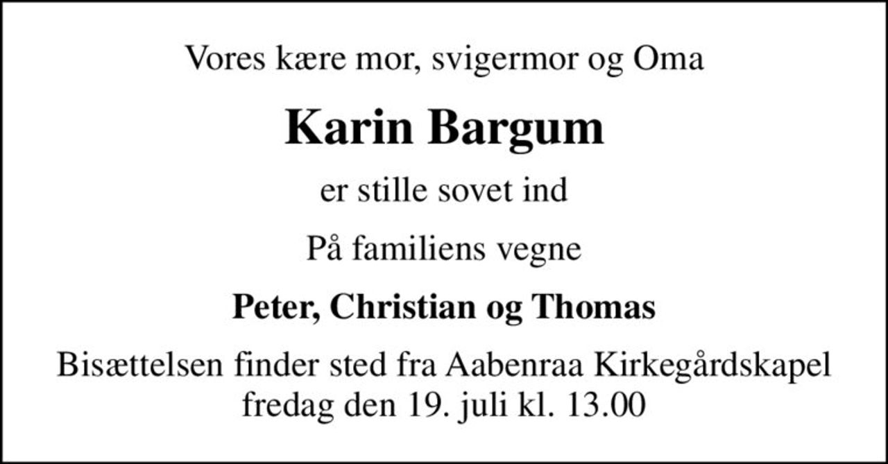 Vores kære mor, svigermor og Oma
Karin Bargum
er stille sovet ind
På familiens vegne
Peter, Christian og Thomas
Bisættelsen finder sted fra Aabenraa Kirkegårdskapel  fredag den 19. juli kl. 13.00