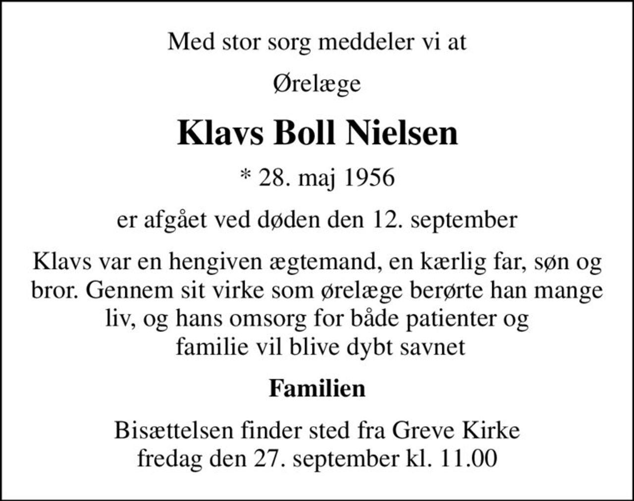 Med stor sorg meddeler vi at
Ørelæge
Klavs Boll Nielsen
* 28. maj 1956
er afgået ved døden den 12. september
Klavs var en hengiven ægtemand, en kærlig far, søn og bror. Gennem sit virke som ørelæge berørte han mange liv, og hans omsorg for både patienter og  familie vil blive dybt savnet
Familien
Bisættelsen finder sted fra Greve Kirke  fredag den 27. september kl. 11.00
