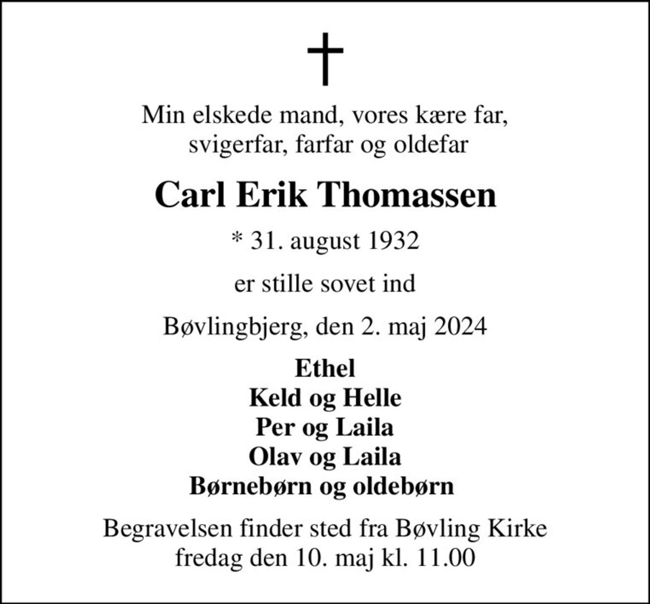 Min elskede mand, vores kære far,  svigerfar, farfar og oldefar
Carl Erik Thomassen
* 31. august 1932
er stille sovet ind
Bøvlingbjerg, den 2. maj 2024
Ethel Keld og Helle Per og Laila Olav og Laila Børnebørn og oldebørn 
Begravelsen finder sted fra Bøvling Kirke  fredag den 10. maj kl. 11.00