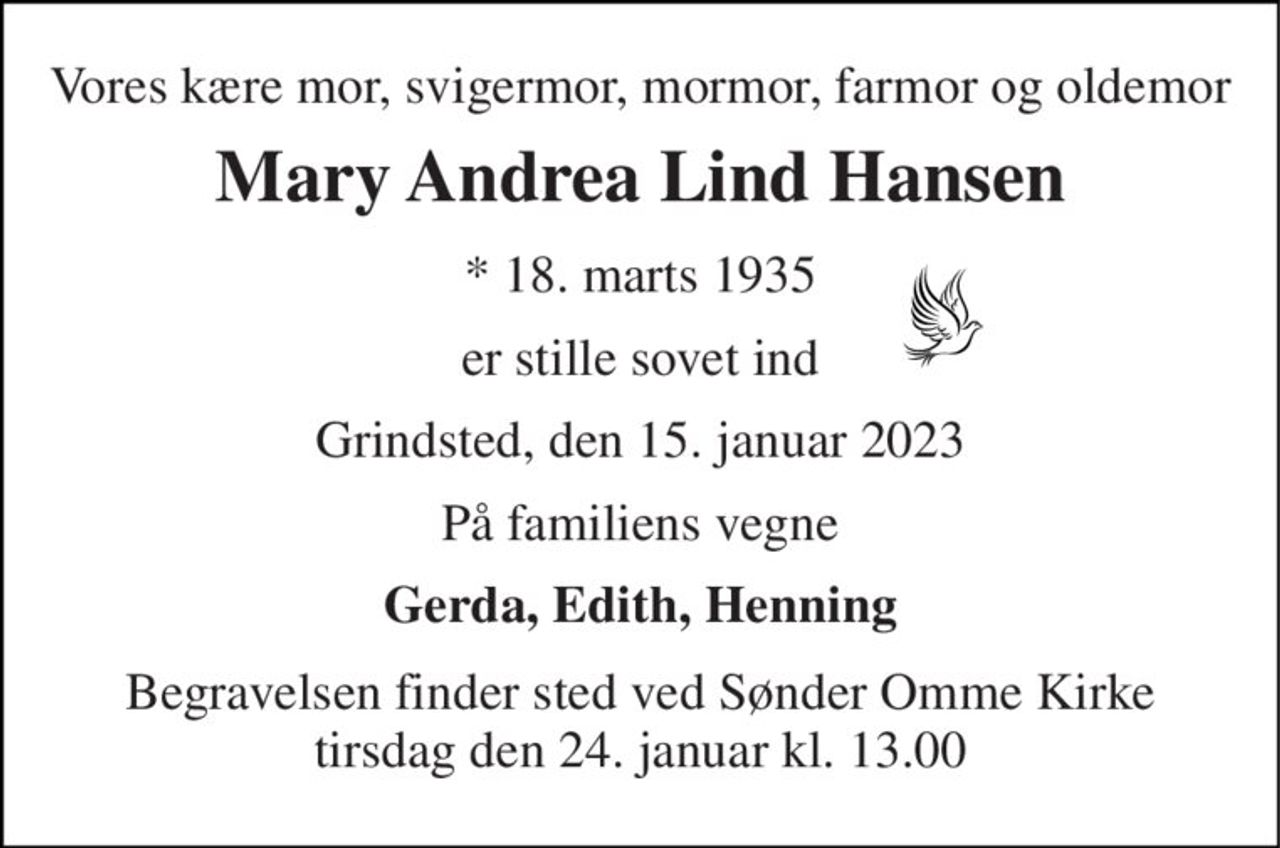 Vores kære mor, svigermor, mormor, farmor og oldemor 
Mary Andrea Lind Hansen 
*​ 18. marts 1935 
er stille sovet ind 
Grindsted, den 15. januar 2023 
På familiens vegne 
Gerda, Edith, Henning 
Begravelsen​ finder sted ved Sønder Omme Kirke​ tirsdag den 24. januar​ kl. 13.00
