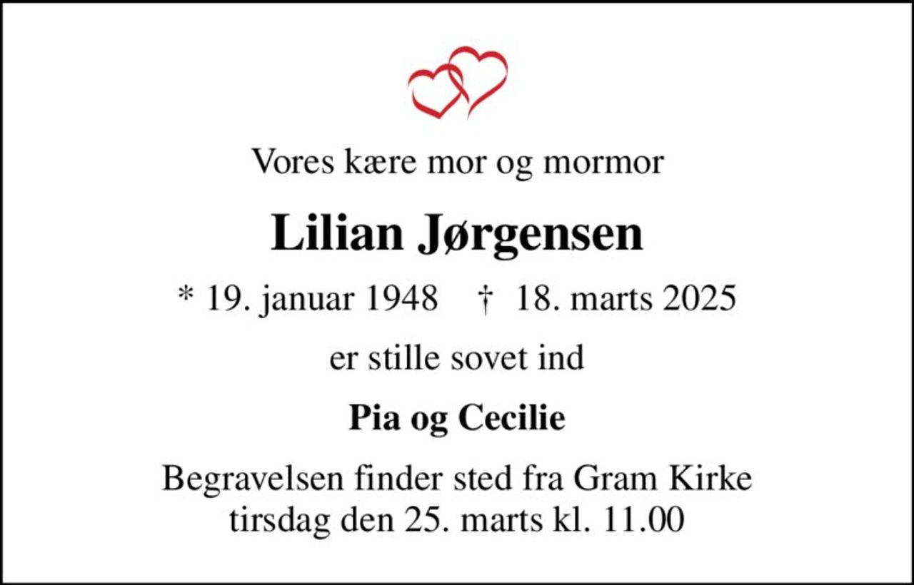 Vores kære mor og mormor
Lilian Jørgensen
* 19. januar 1948    ✝ 18. marts 2025
er stille sovet ind
Pia og Cecilie
Begravelsen finder sted fra Gram Kirke  tirsdag den 25. marts kl. 11.00