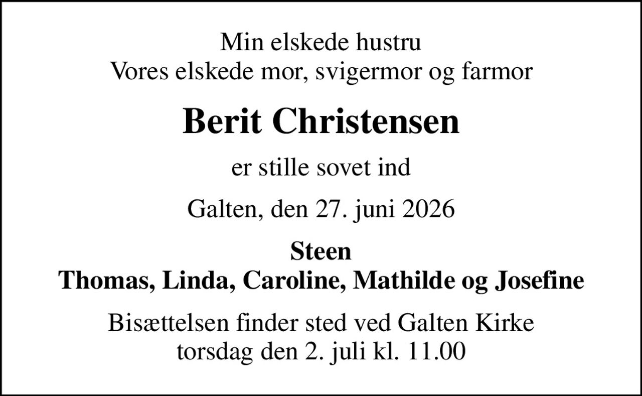 Min elskede hustru Vores elskede mor, svigermor og farmor
Berit Christensen
er stille sovet ind
Galten, den 27. juni 2026
Steen Thomas, Linda, Caroline, Mathilde og Josefine
Bisættelsen finder sted ved Galten Kirke  torsdag den 2. juli kl. 11.00