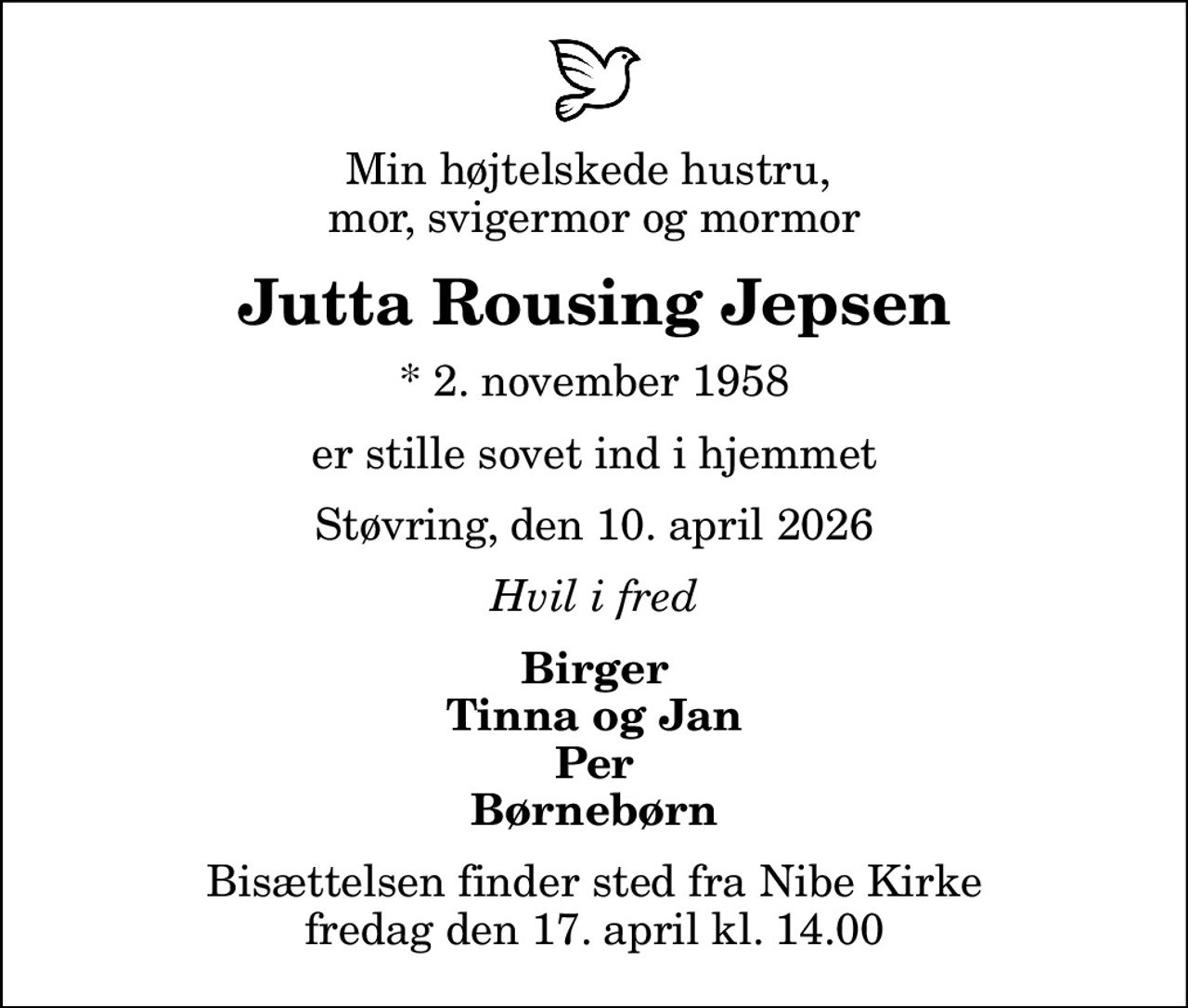 Min højtelskede hustru,  mor, svigermor og mormor
Jutta Rousing Jepsen
* 2. november 1958
er stille sovet ind i hjemmet
Støvring, den 10. april 2026
Hvil i fred
Birger Tinna og Jan Per Børnebørn
Bisættelsen finder sted fra Nibe Kirke  fredag den 17. april kl. 14.00