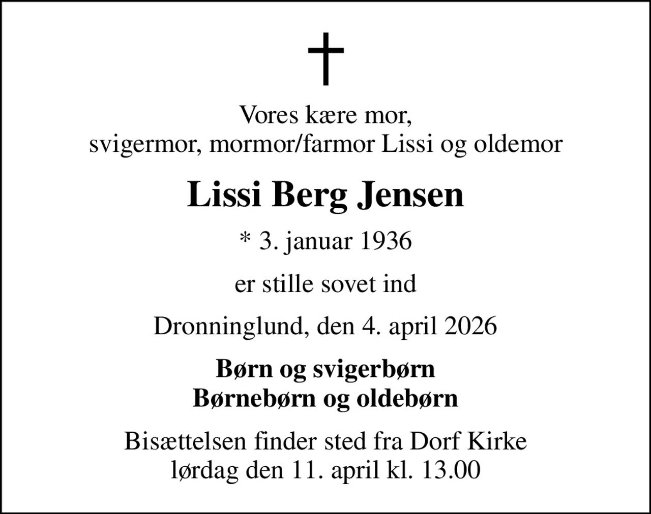 Vores kære mor, svigermor, mormor/farmor Lissi og oldemor
Lissi Berg Jensen
* 3. januar 1936
er stille sovet ind
Dronninglund, den 4. april 2026
Børn og svigerbørn Børnebørn og oldebørn
Bisættelsen finder sted fra Dorf Kirke  lørdag den 11. april kl. 13.00