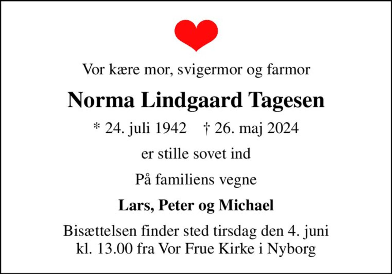 Vor kære mor, svigermor og farmor
Norma Lindgaard Tagesen
* 24. juli 1942    ✝ 26. maj 2024
er stille sovet ind
På familiens vegne
Lars, Peter og Michael
Bisættelsen finder sted tirsdag den 4. juni kl. 13.00 fra Vor Frue Kirke i Nyborg