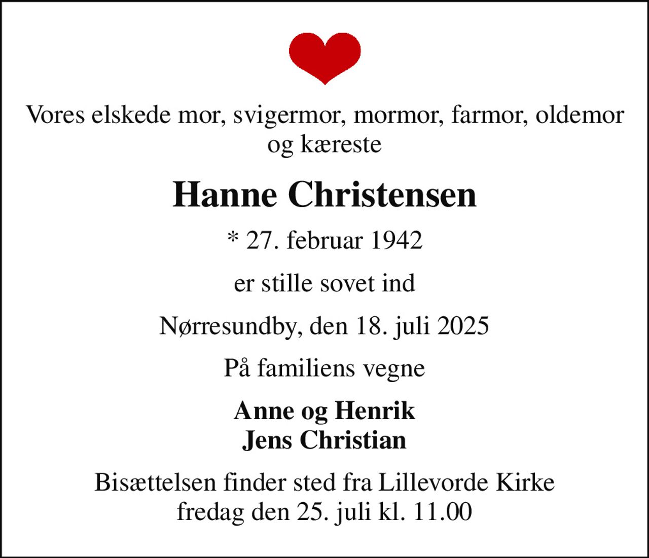 Vores elskede mor, svigermor, mormor, farmor, oldemor og kæreste
Hanne Christensen
* 27. februar 1942
er stille sovet ind
Nørresundby, den 18. juli 2025
På familiens vegne
Anne og Henrik Jens Christian
Bisættelsen finder sted fra Lillevorde Kirke  fredag den 25. juli kl. 11.00