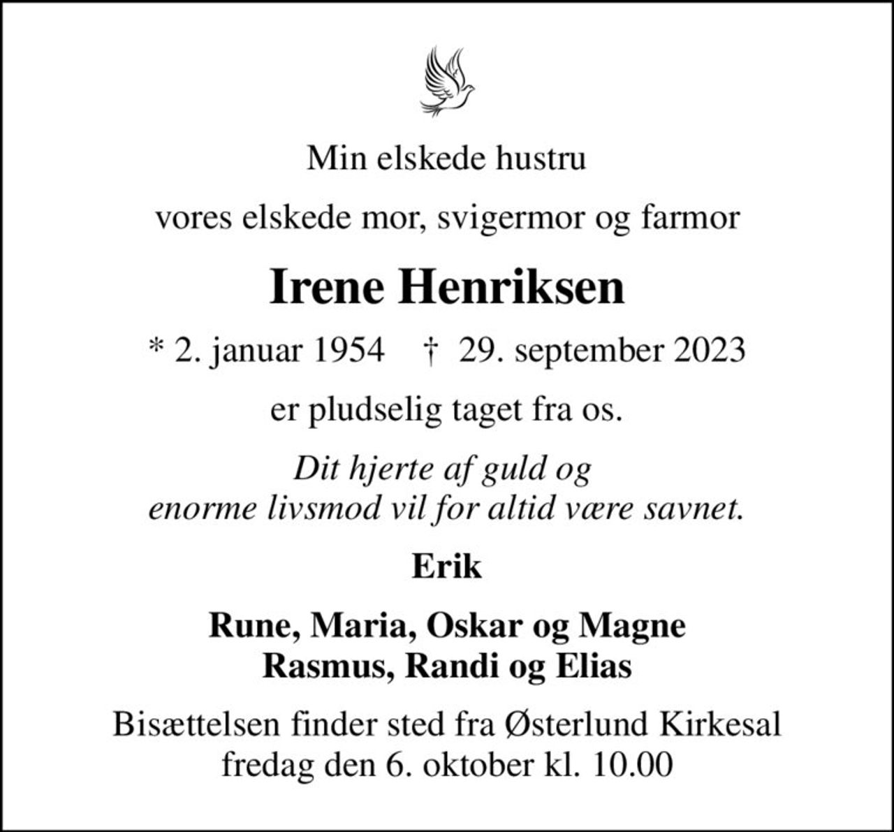 Min elskede hustru
vores elskede mor, svigermor og farmor
Irene Henriksen
* 2. januar 1954    ✝ 29. september 2023
er pludselig taget fra os.
Dit hjerte af guld og  enorme livsmod vil for altid være savnet.
Erik
Rune, Maria, Oskar og Magne Rasmus, Randi og Elias
Bisættelsen finder sted fra Østerlund Kirkesal  fredag den 6. oktober kl. 10.00