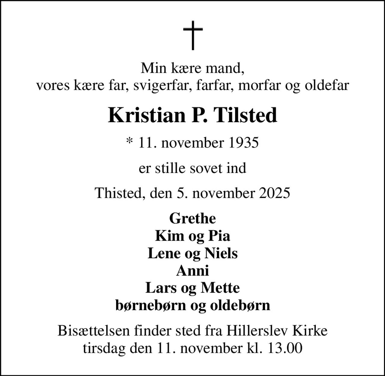 Min kære mand, vores kære far, svigerfar, farfar, morfar og oldefar
Kristian P. Tilsted
* 11. november 1935
er stille sovet ind
Thisted, den 5. november 2025
Grethe Kim og Pia Lene og Niels Anni Lars og Mette børnebørn og oldebørn
Bisættelsen finder sted fra Hillerslev Kirke  tirsdag den 11. november kl. 13.00