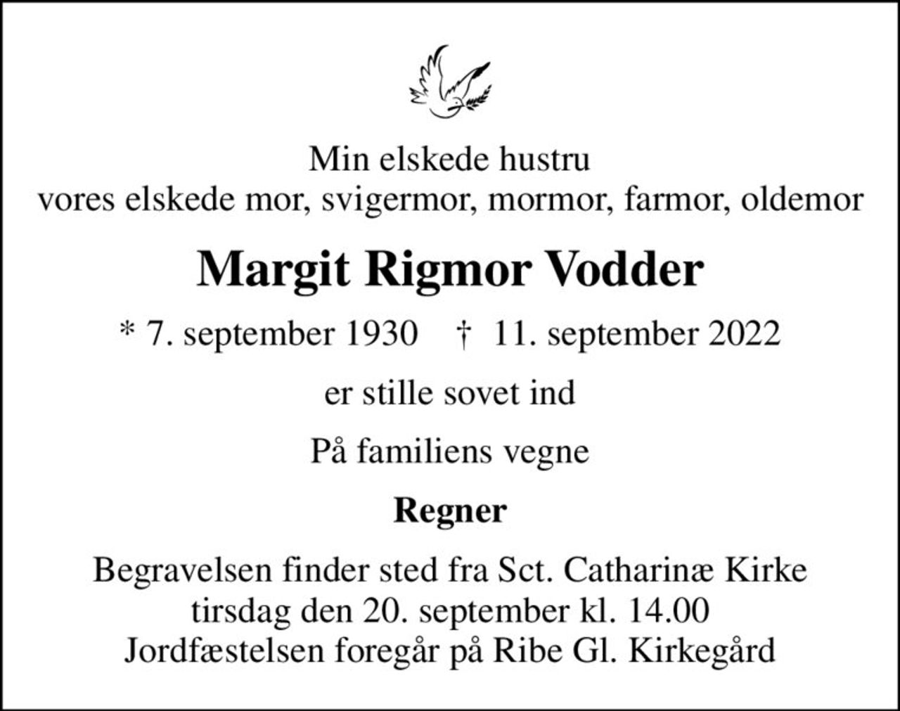 Min elskede hustru vores elskede mor, svigermor, mormor, farmor, oldemor
Margit Rigmor Vodder
* 7. september 1930    ✝ 11. september 2022
er stille sovet ind
På familiens vegne
Regner
Begravelsen finder sted fra Sct. Catharinæ Kirke  tirsdag den 20. september kl. 14.00  Jordfæstelsen foregår på Ribe Gl. Kirkegård