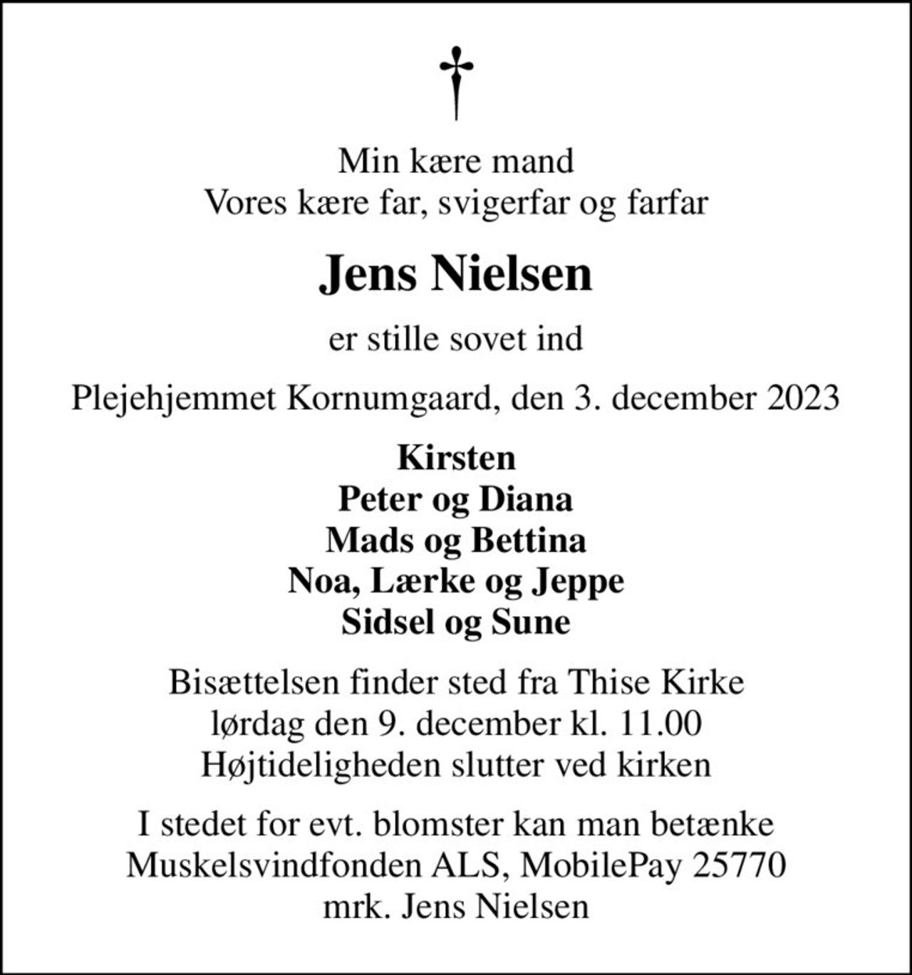 Min kære mand Vores kære far, svigerfar og farfar
Jens Nielsen
er stille sovet ind
Plejehjemmet Kornumgaard, den 3. december 2023
Kirsten Peter og Diana Mads og Bettina Noa, Lærke og Jeppe Sidsel og Sune
Bisættelsen finder sted fra Thise Kirke  lørdag den 9. december kl. 11.00  Højtideligheden slutter ved kirken
I stedet for evt. blomster kan man betænke Muskelsvindfonden ALS, MobilePay 25770 mrk. Jens Nielsen