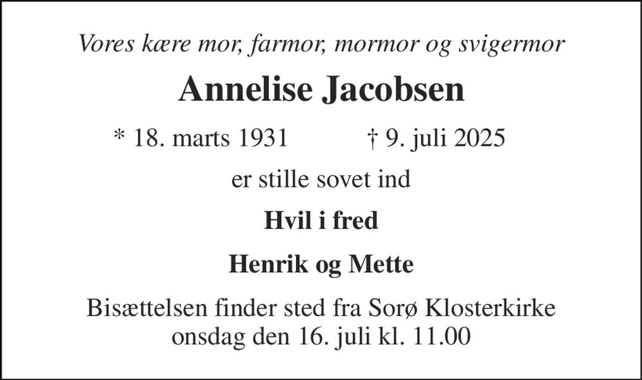 Vores kære mor, farmor, mormor og svigermor 
Annelise Jacobsen 
*​ 18. marts 1931 
✝​ 9. juli 2025​ 
er stille sovet ind 
Hvil i fred 
Henrik og Mette 
Bisættelsen​ finder sted fra Sorø Klosterkirke​ onsdag den 16. juli​ kl. 11.00